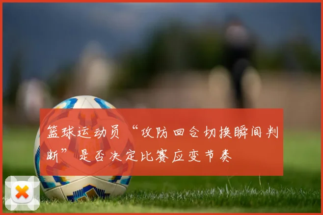 篮球运动员“攻防回合切换瞬间判断”是否决定比赛应变节奏