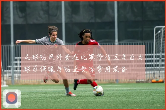 足球防风外套在比赛等待区是否为球员保暖与防止受凉常用装备